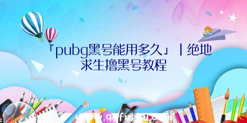 「pubg黑号能用多久」|绝地求生撸黑号教程